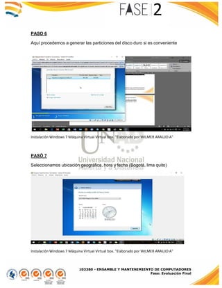 103380 - ENSAMBLE Y MANTENIMIENTO DE COMPUTADORES
Fase: Evaluación Final
PASO 6
Aquí procedemos a generar las particiones del disco duro si es conveniente
Instalación Windows 7 Máquina Virtual Virtual box. "Elaborado por WILMER ARAUJO A"
PASÓ 7
Seleccionamos ubicación geográfica, hora y fecha (Bogotá, lima quito)
Instalación Windows 7 Máquina Virtual Virtual box. "Elaborado por WILMER ARAUJO A"
 