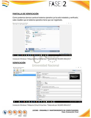 103380 - ENSAMBLE Y MANTENIMIENTO DE COMPUTADORES
Fase: Evaluación Final
PANTALLA DE VERIFICACIÓN
Como podemos darnos cuenta el sistema operativo ya ha sido instalado y verificado,
cabe resaltar que el sistema operativo tiene que ser registrado.
Instalación Windows 7 Máquina Virtual Virtual box. "Elaborado por WILMER ARAUJO A"
VERIFICACIÓN
Instalación Windows 7 Máquina Virtual Virtual box. "Elaborado por WILMER ARAUJO A"
 