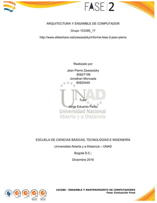 103380 - ENSAMBLE Y MANTENIMIENTO DE COMPUTADORES
Fase: Evaluación Final
ARQUITECTURA Y ENSAMBLE DE COMPUTADOR
Grupo 103380_17
http://www.slideshare.net/zawasdzky/informe-fase-2-jean-pierre
Realizado por
Jean Pierre Zawasdzky
80827198
Jonathan Moncada
80825449
Tutor
Jorge Eduardo Perez
ESCUELA DE CIENCIAS BÁSICAS, TECNOLOGÍAS E INGENIERÍA
Universidad Abierta y a Distancia – UNAD
Bogotá D.C.;
Diciembre 2016
 