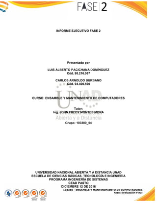 103380 - ENSAMBLE Y MANTENIMIENTO DE COMPUTADORES
Fase: Evaluación Final
INFORME EJECUTIVO FASE 2
Presentado por
LUIS ALBERTO PACICHANA DOMÍNGUEZ
Cód. 98.216.087
CARLOS ARNOLDO BURBANO
Cód. 94.400.590
CURSO: ENSAMBLE Y MANTENIMIENTO DE COMPUTADORES
Tutor:
Ing. JOHN FREDY MONTES MORA
Grupo: 103380_54
UNIVERSIDAD NACIONAL ABIERTA Y A DISTANCIA UNAD
ESCUELA DE CIENCIAS BÁSICAS, TECNOLOGÍA E INGENIERÍA
PROGRAMA INGENIERÍA DE SISTEMAS
CEAD PASTO
DICIEMBRE 12 DE 2016
 