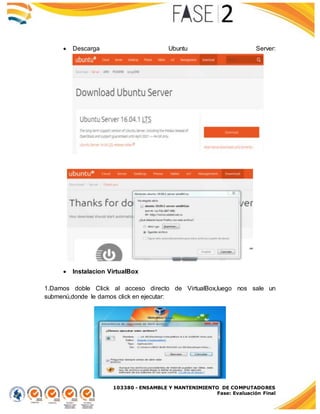 103380 - ENSAMBLE Y MANTENIMIENTO DE COMPUTADORES
Fase: Evaluación Final
 Descarga Ubuntu Server:
 Instalacion VirtualBox
1.Damos doble Click al acceso directo de VirtualBox,luego nos sale un
submenú,donde le damos click en ejecutar:
 