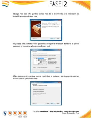 103380 - ENSAMBLE Y MANTENIMIENTO DE COMPUTADORES
Fase: Evaluación Final
2.Luego nos sale otra pantalla donde nos da la Bienvenida a la instalación de
VirtualBox,damos click en next:
3.Aparece otra pantalla donde podemos escoger la ubicación donde va a quedar
guardado el programa y le damos click en next:
4.Nos aparece otra ventana donde nos indica el registro y se deseamos crear un
acceso directo y le damos next:
 