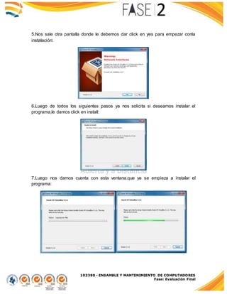 103380 - ENSAMBLE Y MANTENIMIENTO DE COMPUTADORES
Fase: Evaluación Final
5.Nos sale otra pantalla donde le debemos dar click en yes para empezar conla
instalación:
6.Luego de todos los siguientes pasos ya nos solicita si deseamos instalar el
programa,le damos click en install:
7.Luego nos damos cuenta con esta ventana,que ya se empieza a instalar el
programa:
 
