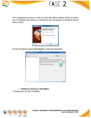 103380 - ENSAMBLE Y MANTENIMIENTO DE COMPUTADORES
Fase: Evaluación Final
8.Al completarse la barra en verde nos sale esta ultima ventana donde nos indica
que la instalación fue exitosa y si deseamos que el programa se ejecute,le damos
click en finish:
9.Listo el programa quedo bien instalado y listo para ejecutarlo:
 Instalacion Ubuntu en VirtualBox:
1.Empezamos con abrir VirtualBox:
 