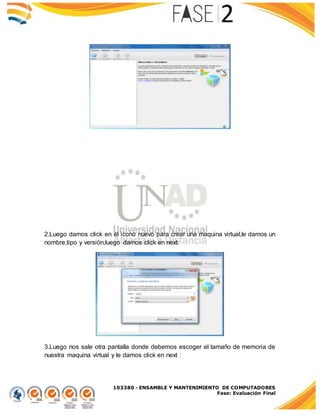 103380 - ENSAMBLE Y MANTENIMIENTO DE COMPUTADORES
Fase: Evaluación Final
2.Luego damos click en el icono nuevo para crear una maquina virtual,le damos un
nombre,tipo y versión,luego damos click en next:
3.Luego nos sale otra pantalla donde debemos escoger el tamaño de memoria de
nuestra maquina virtual y le damos click en next :
 