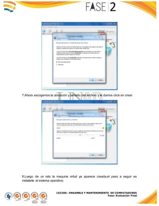 103380 - ENSAMBLE Y MANTENIMIENTO DE COMPUTADORES
Fase: Evaluación Final
7.Ahora escogemos la ubicación y tamaño del archivo y le damos click en crear:
8.Luego de un rato la maquina virtud ya aparece creada,el paso a seguir es
instalarle el sistema operativo:
 