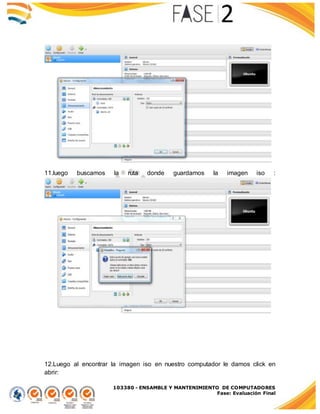 103380 - ENSAMBLE Y MANTENIMIENTO DE COMPUTADORES
Fase: Evaluación Final
11.luego buscamos la ruta donde guardamos la imagen iso :
12.Luego al encontrar la imagen iso en nuestro computador le damos click en
abrir:
 