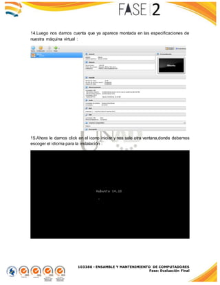 103380 - ENSAMBLE Y MANTENIMIENTO DE COMPUTADORES
Fase: Evaluación Final
14.Luego nos damos cuenta que ya aparece montada en las especificaciones de
nuestra máquina virtual :
15.Ahora le damos click en el icono iniciar y nos sale otra ventana,donde debemos
escoger el idioma para la instalación :
 