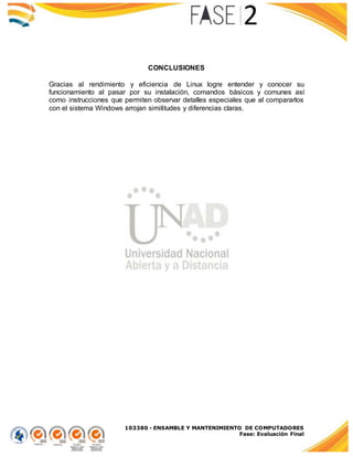 103380 - ENSAMBLE Y MANTENIMIENTO DE COMPUTADORES
Fase: Evaluación Final
CONCLUSIONES
Gracias al rendimiento y eficiencia de Linux logre entender y conocer su
funcionamiento al pasar por su instalación, comandos básicos y comunes así
como instrucciones que permiten observar detalles especiales que al compararlos
con el sistema Windows arrojan similitudes y diferencias claras.
 