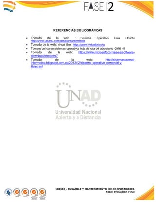 103380 - ENSAMBLE Y MANTENIMIENTO DE COMPUTADORES
Fase: Evaluación Final
REFERENCIAS BIBLIOGRAFICAS
 Tomado de la web : Sistema Operativo Linux Ubuntu
http://www.ubuntu.com/getubuntu/download
 Tomado de la web: Virtual Box https://www.virtualbox.org
 Tomado del curso sistemas operativos hoja de ruta del laboratorio -2016 –II
 Tomado de la web: https://www.microsoft.com/es-es/software-
download/windows7
 Tomado de la web: http://sistemasoperat-
informatica.blogspot.com.co/2012/12/sistema-operativo-comercial-y-
libre.html
 
