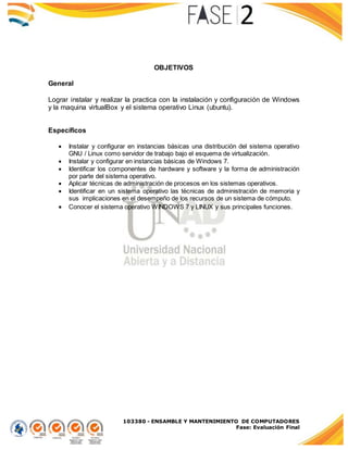 103380 - ENSAMBLE Y MANTENIMIENTO DE COMPUTADORES
Fase: Evaluación Final
OBJETIVOS
General
Lograr instalar y realizar la practica con la instalación y configuración de Windows
y la maquina virtualBox y el sistema operativo Linux (ubuntu).
Específicos
 Instalar y configurar en instancias básicas una distribución del sistema operativo
GNU / Linux como servidor de trabajo bajo el esquema de virtualización.
 Instalar y configurar en instancias básicas de Windows 7.
 Identificar los componentes de hardware y software y la forma de administración
por parte del sistema operativo.
 Aplicar técnicas de administración de procesos en los sistemas operativos.
 Identificar en un sistema operativo las técnicas de administración de memoria y
sus implicaciones en el desempeño de los recursos de un sistema de cómputo.
 Conocer el sistema operativo WINDOWS 7 y LINUX y sus principales funciones.
 