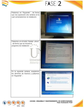 103380 - ENSAMBLE Y MANTENIMIENTO DE COMPUTADORES
Fase: Evaluación Final
Pulsamos en “Siguiente” , de forma
que nos aparecerá otra ventana en la
cual comenzaremos la instalación:
Pulsamos en el botón “Instalar ahora”
, de forma que se iniciará el
programa de instalación:
En la siguiente ventana, aceptamos
los términos de licencia y pulsamos
en “Siguiente” :
 