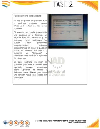 103380 - ENSAMBLE Y MANTENIMIENTO DE COMPUTADORES
Fase: Evaluación Final
Particionamiento del disco duro
Se nos preguntará en qué disco duro
o partición queremos instalar
Windows 7 . Aquí tenemos varias
opciones:
Si tenemos ya creada previamente
una partición o si tenemos un
espacio libre sin particionar y no
queremos hacer particiones (se
pueden crear particiones
posteriormente), entonces
seleccionamos el disco o partición
donde se instalará Windows 7 ,
pulsamos en “Siguiente” y
pasaremos directamente al apartado
de instalación.
En caso contrario, es decir, si
queremos particionar el disco en este
momento, entonces pulsaremos
sobre “Opciones de unidad” :
Pulsamos sobre “Nuevo” para crear
una partición nueva en el espacio sin
particionar:
 
