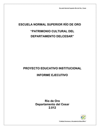 Escuela Normal Superior Río de Oro, Cesar

ESCUELA NORMAL SUPERIOR RÍO DE ORO
“PATRIMONIO CULTURAL DEL
DEPARTAMENTO DELCESAR”

PROYECTO EDUCATIVO INSTITUCIONAL
INFORME EJECUTIVO

Río de Oro
Departamento del Cesar
2.012

“Calidad Humana y Excelencia Educativa”

 