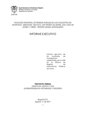 Superintendencia de Notariado y Registro
      Ministerio del Interior y de Justicia
      República de Colombia




  SITUACIÓN REGISTRAL DE PREDIOS RURALES EN LOS MUNICIPIOS DE
APARTADÓ, ARBOLETES, NECOCLÍ, SAN PEDRO DE URABÁ, SAN JUÁN DE
          URABÁ Y TURBO - REGIÓN URABÁ ANTIOQUEÑO


                       INFORME EJECUTIVO




                                                 Informe ejecutivo de
                                                 los    resultados  de
                                                 investigación
                                                 adelantada por la SNR
                                                 en la Oficina de
                                                 Registro           de
                                                 Instrumentos Públicos
                                                 de Turbo.




                         PROYECTO TIERRAS
                      GRUPO DE JUSTICIA Y PAZ
              SUPERINTENDENCIA NOTARIADO Y REGISTRO




                                  Bogotá D.C
                                Agosto 11 de 2011
                                            1
 