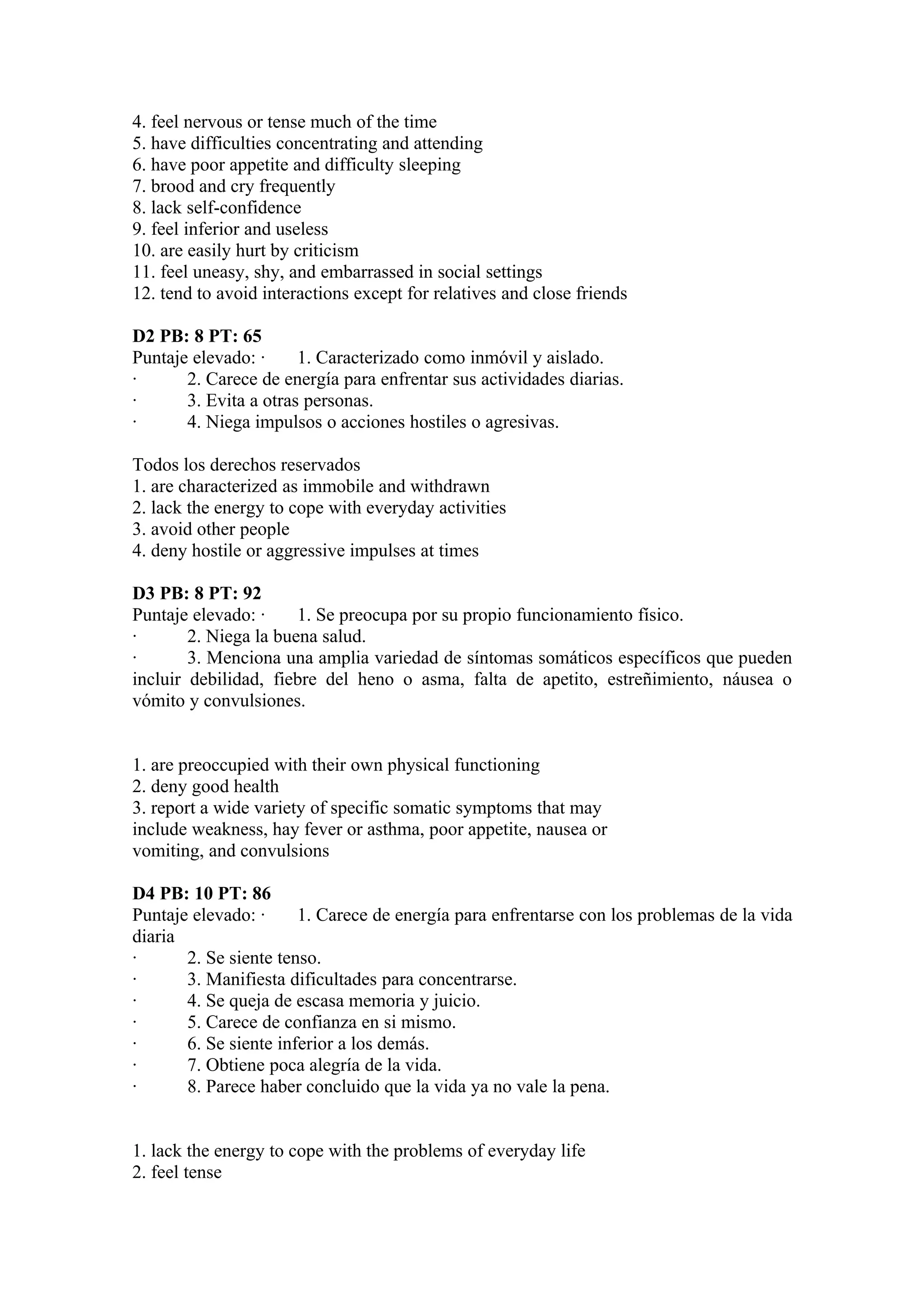4. feel nervous or tense much of the time
5. have difficulties concentrating and attending
6. have poor appetite and difficulty sleeping
7. brood and cry frequently
8. lack self-confidence
9. feel inferior and useless
10. are easily hurt by criticism
11. feel uneasy, shy, and embarrassed in social settings
12. tend to avoid interactions except for relatives and close friends

D2 PB: 8 PT: 65
Puntaje elevado: ·     1. Caracterizado como inmóvil y aislado.
·      2. Carece de energía para enfrentar sus actividades diarias.
·      3. Evita a otras personas.
·      4. Niega impulsos o acciones hostiles o agresivas.

Todos los derechos reservados
1. are characterized as immobile and withdrawn
2. lack the energy to cope with everyday activities
3. avoid other people
4. deny hostile or aggressive impulses at times

D3 PB: 8 PT: 92
Puntaje elevado: ·     1. Se preocupa por su propio funcionamiento físico.
·       2. Niega la buena salud.
·       3. Menciona una amplia variedad de síntomas somáticos específicos que pueden
incluir debilidad, fiebre del heno o asma, falta de apetito, estreñimiento, náusea o
vómito y convulsiones.


1. are preoccupied with their own physical functioning
2. deny good health
3. report a wide variety of specific somatic symptoms that may
include weakness, hay fever or asthma, poor appetite, nausea or
vomiting, and convulsions

D4 PB: 10 PT: 86
Puntaje elevado: ·     1. Carece de energía para enfrentarse con los problemas de la vida
diaria
·      2. Se siente tenso.
·      3. Manifiesta dificultades para concentrarse.
·      4. Se queja de escasa memoria y juicio.
·      5. Carece de confianza en si mismo.
·      6. Se siente inferior a los demás.
·      7. Obtiene poca alegría de la vida.
·      8. Parece haber concluido que la vida ya no vale la pena.


1. lack the energy to cope with the problems of everyday life
2. feel tense
 