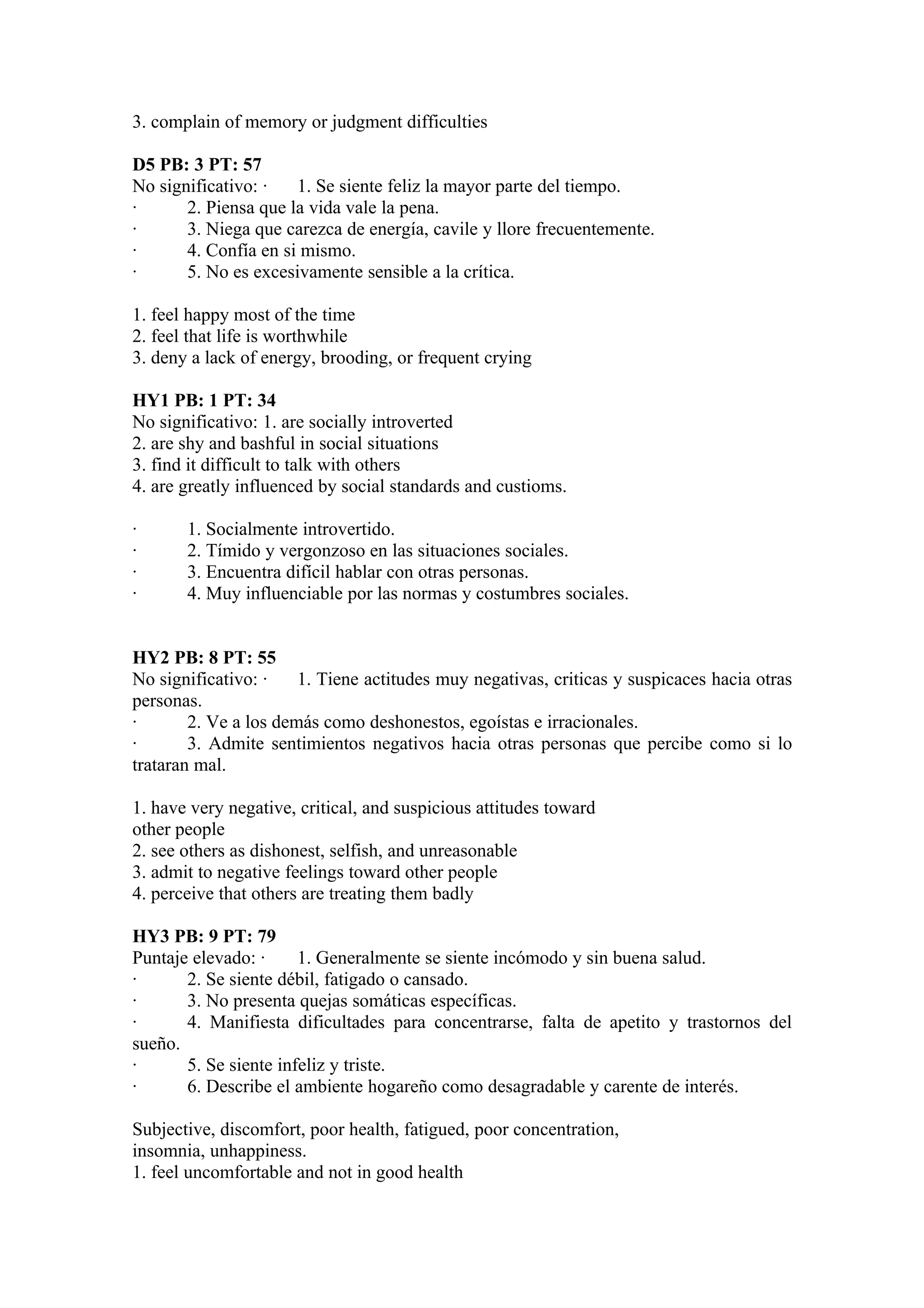 3. complain of memory or judgment difficulties

D5 PB: 3 PT: 57
No significativo: ·   1. Se siente feliz la mayor parte del tiempo.
·      2. Piensa que la vida vale la pena.
·      3. Niega que carezca de energía, cavile y llore frecuentemente.
·      4. Confía en si mismo.
·      5. No es excesivamente sensible a la crítica.

1. feel happy most of the time
2. feel that life is worthwhile
3. deny a lack of energy, brooding, or frequent crying

HY1 PB: 1 PT: 34
No significativo: 1. are socially introverted
2. are shy and bashful in social situations
3. find it difficult to talk with others
4. are greatly influenced by social standards and custioms.

·      1. Socialmente introvertido.
·      2. Tímido y vergonzoso en las situaciones sociales.
·      3. Encuentra difícil hablar con otras personas.
·      4. Muy influenciable por las normas y costumbres sociales.


HY2 PB: 8 PT: 55
No significativo: ·    1. Tiene actitudes muy negativas, criticas y suspicaces hacia otras
personas.
·       2. Ve a los demás como deshonestos, egoístas e irracionales.
·       3. Admite sentimientos negativos hacia otras personas que percibe como si lo
trataran mal.

1. have very negative, critical, and suspicious attitudes toward
other people
2. see others as dishonest, selfish, and unreasonable
3. admit to negative feelings toward other people
4. perceive that others are treating them badly

HY3 PB: 9 PT: 79
Puntaje elevado: ·     1. Generalmente se siente incómodo y sin buena salud.
·      2. Se siente débil, fatigado o cansado.
·      3. No presenta quejas somáticas específicas.
·      4. Manifiesta dificultades para concentrarse, falta de apetito y trastornos del
sueño.
·      5. Se siente infeliz y triste.
·      6. Describe el ambiente hogareño como desagradable y carente de interés.

Subjective, discomfort, poor health, fatigued, poor concentration,
insomnia, unhappiness.
1. feel uncomfortable and not in good health
 