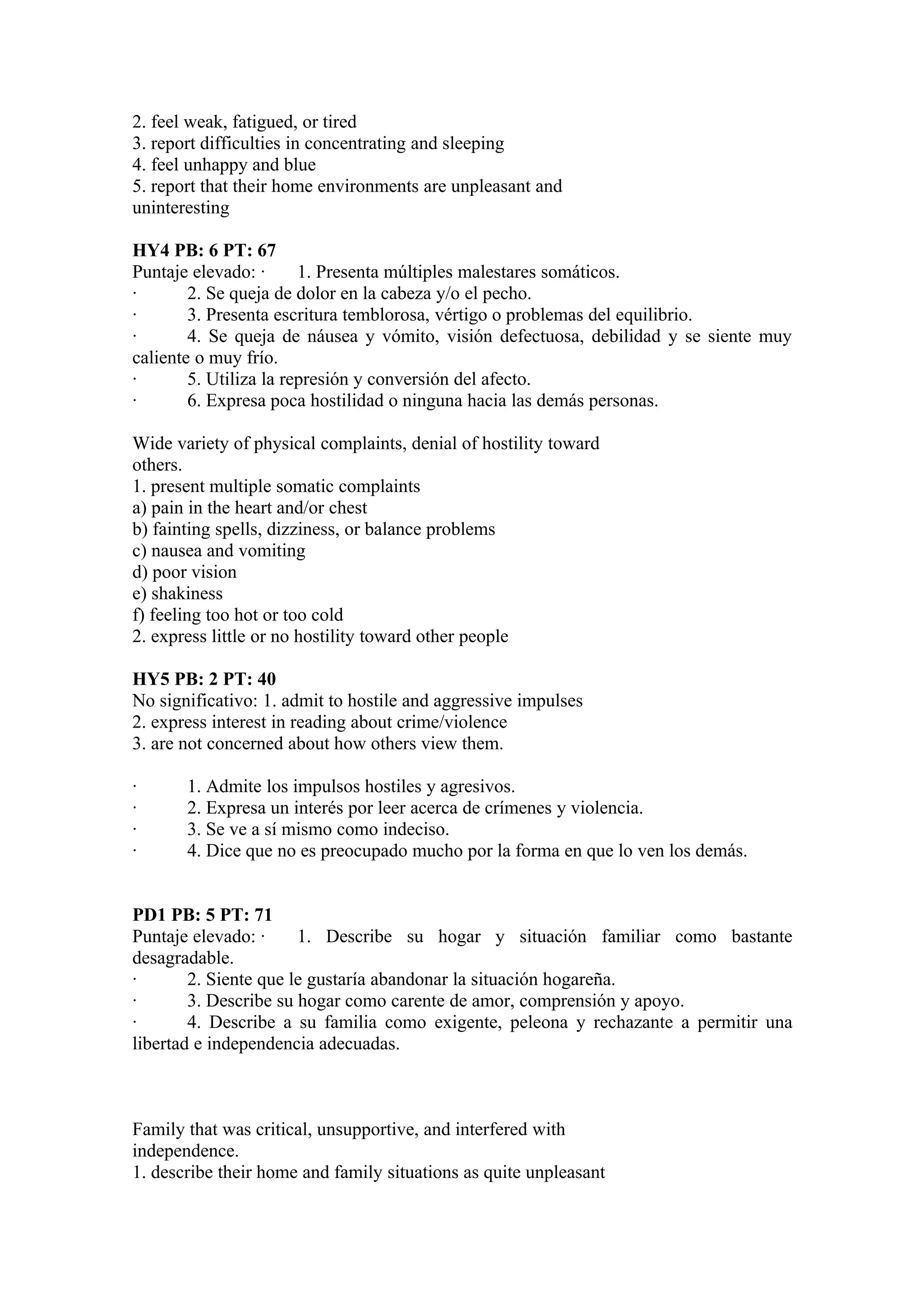 2. feel weak, fatigued, or tired
3. report difficulties in concentrating and sleeping
4. feel unhappy and blue
5. report that their home environments are unpleasant and
uninteresting

HY4 PB: 6 PT: 67
Puntaje elevado: ·      1. Presenta múltiples malestares somáticos.
·       2. Se queja de dolor en la cabeza y/o el pecho.
·       3. Presenta escritura temblorosa, vértigo o problemas del equilibrio.
·       4. Se queja de náusea y vómito, visión defectuosa, debilidad y se siente muy
caliente o muy frío.
·       5. Utiliza la represión y conversión del afecto.
·       6. Expresa poca hostilidad o ninguna hacia las demás personas.

Wide variety of physical complaints, denial of hostility toward
others.
1. present multiple somatic complaints
a) pain in the heart and/or chest
b) fainting spells, dizziness, or balance problems
c) nausea and vomiting
d) poor vision
e) shakiness
f) feeling too hot or too cold
2. express little or no hostility toward other people

HY5 PB: 2 PT: 40
No significativo: 1. admit to hostile and aggressive impulses
2. express interest in reading about crime/violence
3. are not concerned about how others view them.

·      1. Admite los impulsos hostiles y agresivos.
·      2. Expresa un interés por leer acerca de crímenes y violencia.
·      3. Se ve a sí mismo como indeciso.
·      4. Dice que no es preocupado mucho por la forma en que lo ven los demás.


PD1 PB: 5 PT: 71
Puntaje elevado: ·     1. Describe su hogar y situación familiar como bastante
desagradable.
·       2. Siente que le gustaría abandonar la situación hogareña.
·       3. Describe su hogar como carente de amor, comprensión y apoyo.
·       4. Describe a su familia como exigente, peleona y rechazante a permitir una
libertad e independencia adecuadas.



Family that was critical, unsupportive, and interfered with
independence.
1. describe their home and family situations as quite unpleasant
 