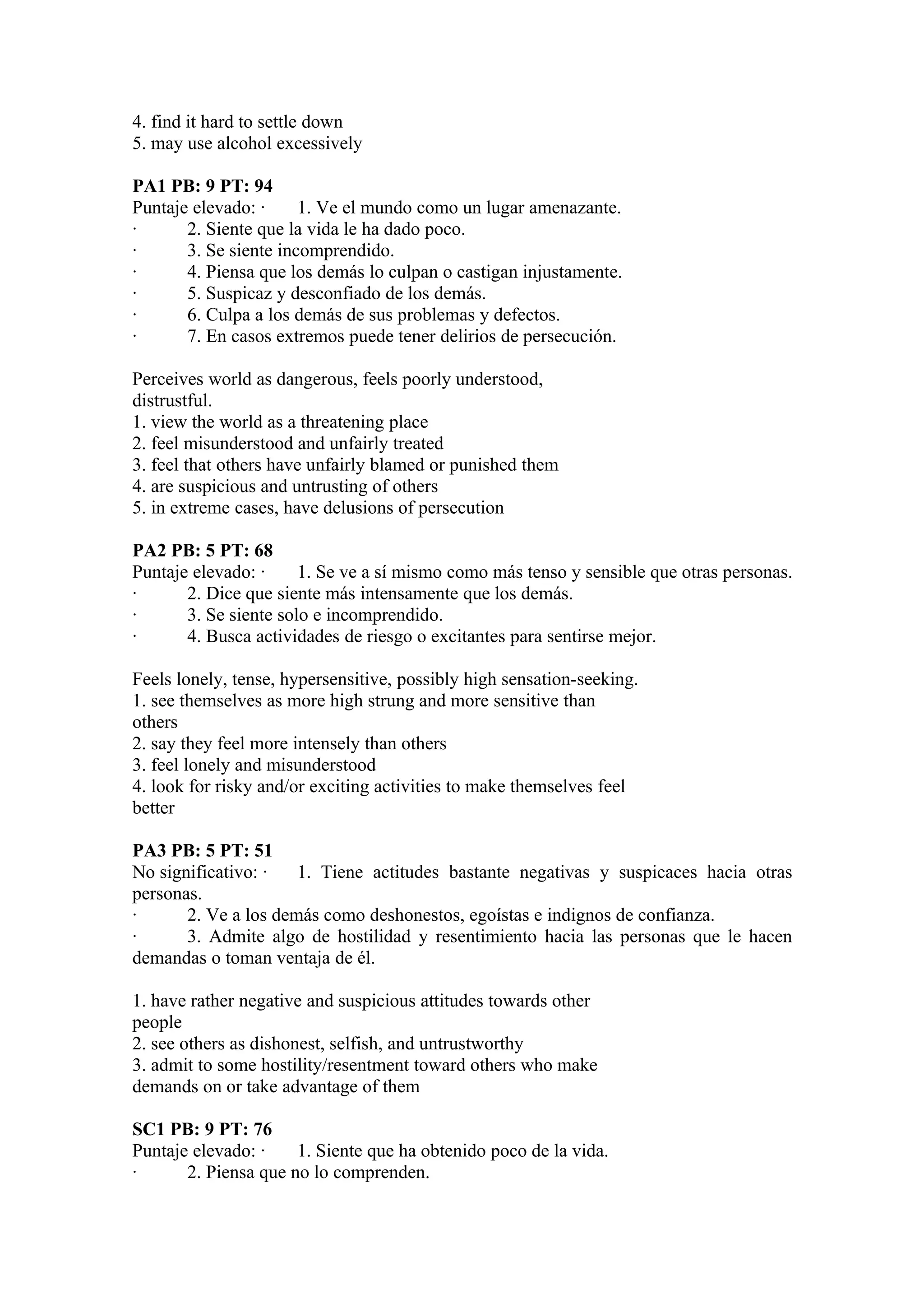 4. find it hard to settle down
5. may use alcohol excessively

PA1 PB: 9 PT: 94
Puntaje elevado: ·     1. Ve el mundo como un lugar amenazante.
·      2. Siente que la vida le ha dado poco.
·      3. Se siente incomprendido.
·      4. Piensa que los demás lo culpan o castigan injustamente.
·      5. Suspicaz y desconfiado de los demás.
·      6. Culpa a los demás de sus problemas y defectos.
·      7. En casos extremos puede tener delirios de persecución.

Perceives world as dangerous, feels poorly understood,
distrustful.
1. view the world as a threatening place
2. feel misunderstood and unfairly treated
3. feel that others have unfairly blamed or punished them
4. are suspicious and untrusting of others
5. in extreme cases, have delusions of persecution

PA2 PB: 5 PT: 68
Puntaje elevado: ·     1. Se ve a sí mismo como más tenso y sensible que otras personas.
·      2. Dice que siente más intensamente que los demás.
·      3. Se siente solo e incomprendido.
·      4. Busca actividades de riesgo o excitantes para sentirse mejor.

Feels lonely, tense, hypersensitive, possibly high sensation-seeking.
1. see themselves as more high strung and more sensitive than
others
2. say they feel more intensely than others
3. feel lonely and misunderstood
4. look for risky and/or exciting activities to make themselves feel
better

PA3 PB: 5 PT: 51
No significativo: ·   1. Tiene actitudes bastante negativas y suspicaces hacia otras
personas.
·      2. Ve a los demás como deshonestos, egoístas e indignos de confianza.
·      3. Admite algo de hostilidad y resentimiento hacia las personas que le hacen
demandas o toman ventaja de él.

1. have rather negative and suspicious attitudes towards other
people
2. see others as dishonest, selfish, and untrustworthy
3. admit to some hostility/resentment toward others who make
demands on or take advantage of them

SC1 PB: 9 PT: 76
Puntaje elevado: ·    1. Siente que ha obtenido poco de la vida.
·      2. Piensa que no lo comprenden.
 