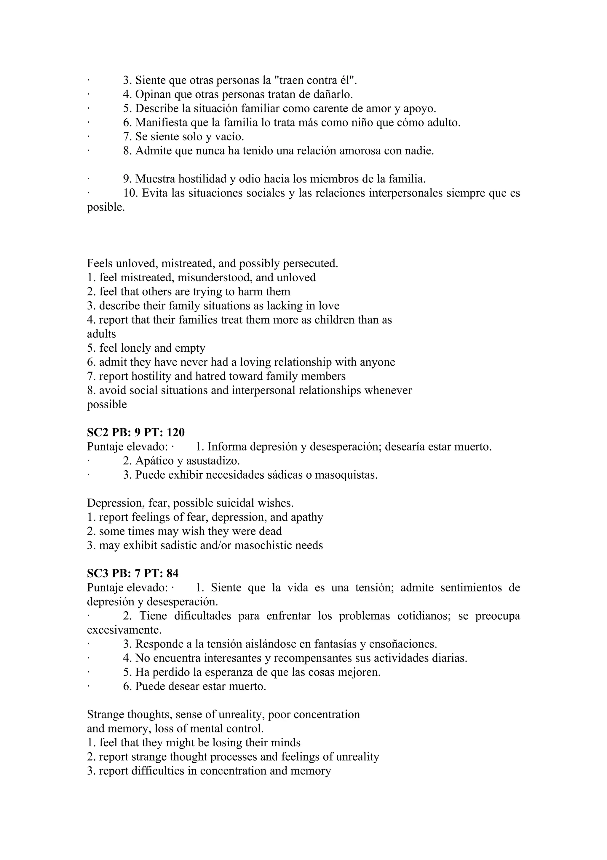 ·      3. Siente que otras personas la "traen contra él".
·      4. Opinan que otras personas tratan de dañarlo.
·      5. Describe la situación familiar como carente de amor y apoyo.
·      6. Manifiesta que la familia lo trata más como niño que cómo adulto.
·      7. Se siente solo y vacío.
·      8. Admite que nunca ha tenido una relación amorosa con nadie.

·      9. Muestra hostilidad y odio hacia los miembros de la familia.
·      10. Evita las situaciones sociales y las relaciones interpersonales siempre que es
posible.



Feels unloved, mistreated, and possibly persecuted.
1. feel mistreated, misunderstood, and unloved
2. feel that others are trying to harm them
3. describe their family situations as lacking in love
4. report that their families treat them more as children than as
adults
5. feel lonely and empty
6. admit they have never had a loving relationship with anyone
7. report hostility and hatred toward family members
8. avoid social situations and interpersonal relationships whenever
possible

SC2 PB: 9 PT: 120
Puntaje elevado: ·    1. Informa depresión y desesperación; desearía estar muerto.
·      2. Apático y asustadizo.
·      3. Puede exhibir necesidades sádicas o masoquistas.

Depression, fear, possible suicidal wishes.
1. report feelings of fear, depression, and apathy
2. some times may wish they were dead
3. may exhibit sadistic and/or masochistic needs

SC3 PB: 7 PT: 84
Puntaje elevado: ·    1. Siente que la vida es una tensión; admite sentimientos de
depresión y desesperación.
·      2. Tiene dificultades para enfrentar los problemas cotidianos; se preocupa
excesivamente.
·      3. Responde a la tensión aislándose en fantasías y ensoñaciones.
·      4. No encuentra interesantes y recompensantes sus actividades diarias.
·      5. Ha perdido la esperanza de que las cosas mejoren.
·      6. Puede desear estar muerto.

Strange thoughts, sense of unreality, poor concentration
and memory, loss of mental control.
1. feel that they might be losing their minds
2. report strange thought processes and feelings of unreality
3. report difficulties in concentration and memory
 