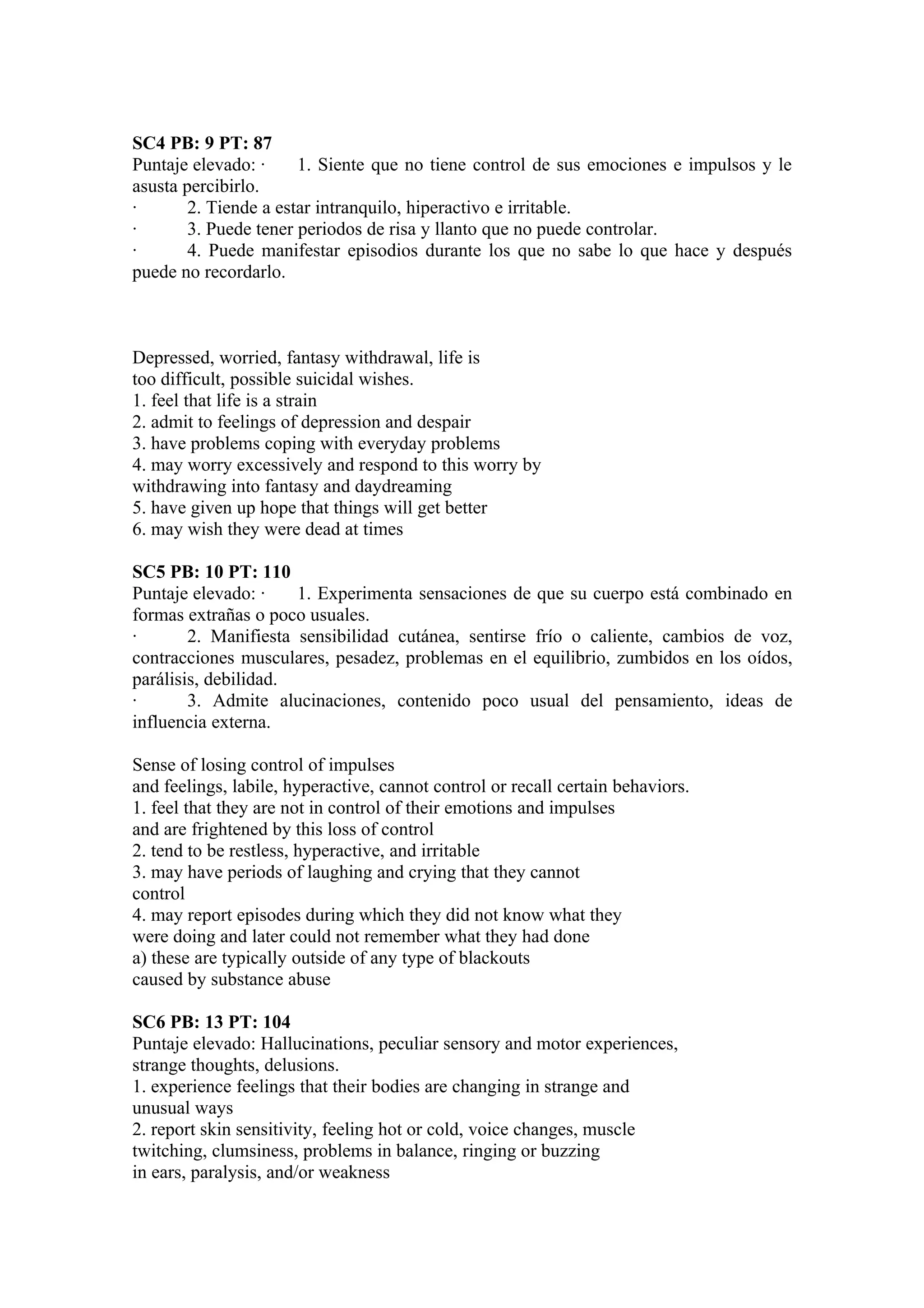SC4 PB: 9 PT: 87
Puntaje elevado: ·     1. Siente que no tiene control de sus emociones e impulsos y le
asusta percibirlo.
·       2. Tiende a estar intranquilo, hiperactivo e irritable.
·       3. Puede tener periodos de risa y llanto que no puede controlar.
·       4. Puede manifestar episodios durante los que no sabe lo que hace y después
puede no recordarlo.



Depressed, worried, fantasy withdrawal, life is
too difficult, possible suicidal wishes.
1. feel that life is a strain
2. admit to feelings of depression and despair
3. have problems coping with everyday problems
4. may worry excessively and respond to this worry by
withdrawing into fantasy and daydreaming
5. have given up hope that things will get better
6. may wish they were dead at times

SC5 PB: 10 PT: 110
Puntaje elevado: ·    1. Experimenta sensaciones de que su cuerpo está combinado en
formas extrañas o poco usuales.
·       2. Manifiesta sensibilidad cutánea, sentirse frío o caliente, cambios de voz,
contracciones musculares, pesadez, problemas en el equilibrio, zumbidos en los oídos,
parálisis, debilidad.
·       3. Admite alucinaciones, contenido poco usual del pensamiento, ideas de
influencia externa.

Sense of losing control of impulses
and feelings, labile, hyperactive, cannot control or recall certain behaviors.
1. feel that they are not in control of their emotions and impulses
and are frightened by this loss of control
2. tend to be restless, hyperactive, and irritable
3. may have periods of laughing and crying that they cannot
control
4. may report episodes during which they did not know what they
were doing and later could not remember what they had done
a) these are typically outside of any type of blackouts
caused by substance abuse

SC6 PB: 13 PT: 104
Puntaje elevado: Hallucinations, peculiar sensory and motor experiences,
strange thoughts, delusions.
1. experience feelings that their bodies are changing in strange and
unusual ways
2. report skin sensitivity, feeling hot or cold, voice changes, muscle
twitching, clumsiness, problems in balance, ringing or buzzing
in ears, paralysis, and/or weakness
 