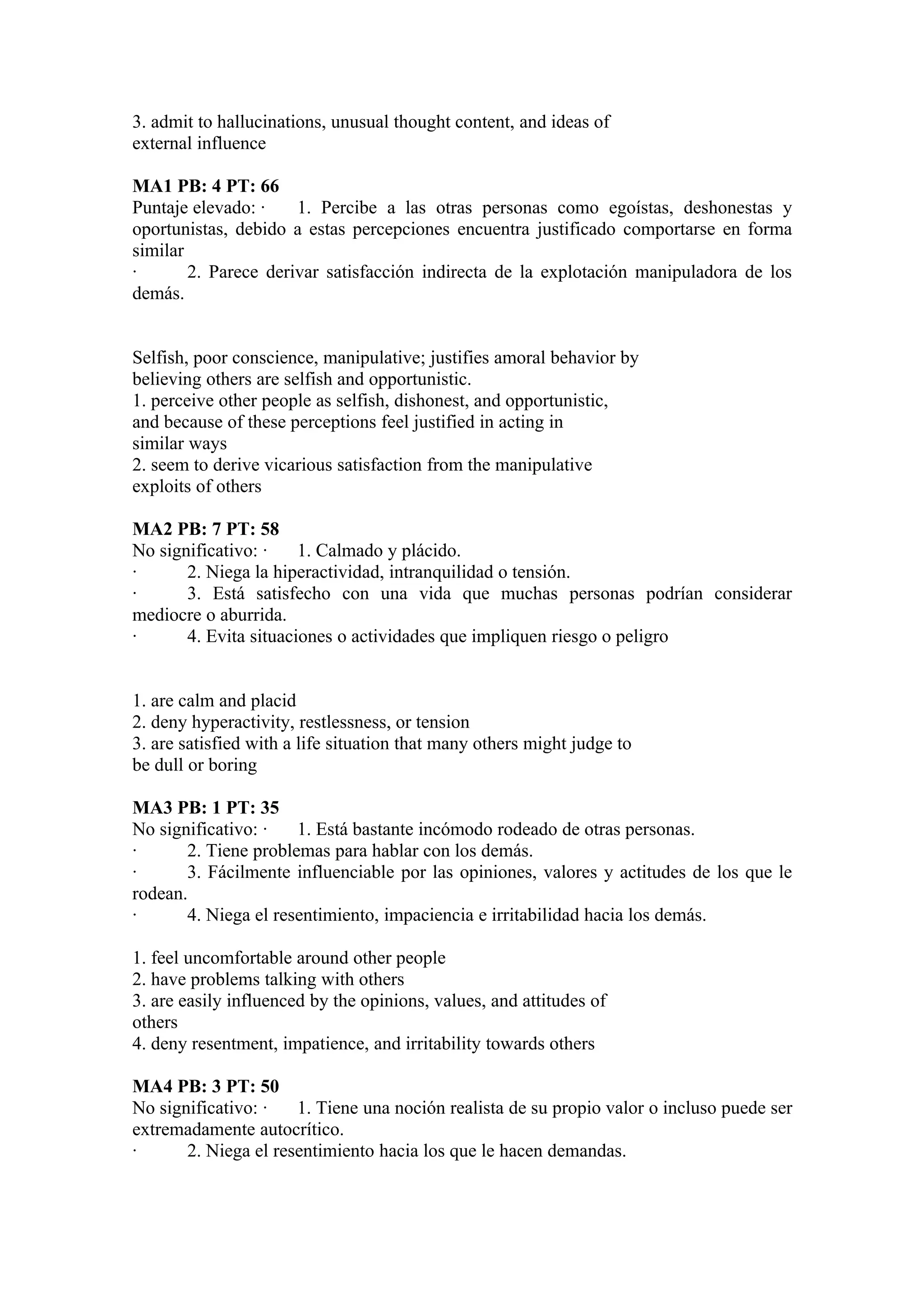 3. admit to hallucinations, unusual thought content, and ideas of
external influence

MA1 PB: 4 PT: 66
Puntaje elevado: ·    1. Percibe a las otras personas como egoístas, deshonestas y
oportunistas, debido a estas percepciones encuentra justificado comportarse en forma
similar
·       2. Parece derivar satisfacción indirecta de la explotación manipuladora de los
demás.


Selfish, poor conscience, manipulative; justifies amoral behavior by
believing others are selfish and opportunistic.
1. perceive other people as selfish, dishonest, and opportunistic,
and because of these perceptions feel justified in acting in
similar ways
2. seem to derive vicarious satisfaction from the manipulative
exploits of others

MA2 PB: 7 PT: 58
No significativo: ·    1. Calmado y plácido.
·      2. Niega la hiperactividad, intranquilidad o tensión.
·      3. Está satisfecho con una vida que muchas personas podrían considerar
mediocre o aburrida.
·      4. Evita situaciones o actividades que impliquen riesgo o peligro


1. are calm and placid
2. deny hyperactivity, restlessness, or tension
3. are satisfied with a life situation that many others might judge to
be dull or boring

MA3 PB: 1 PT: 35
No significativo: ·   1. Está bastante incómodo rodeado de otras personas.
·      2. Tiene problemas para hablar con los demás.
·      3. Fácilmente influenciable por las opiniones, valores y actitudes de los que le
rodean.
·      4. Niega el resentimiento, impaciencia e irritabilidad hacia los demás.

1. feel uncomfortable around other people
2. have problems talking with others
3. are easily influenced by the opinions, values, and attitudes of
others
4. deny resentment, impatience, and irritability towards others

MA4 PB: 3 PT: 50
No significativo: ·   1. Tiene una noción realista de su propio valor o incluso puede ser
extremadamente autocrítico.
·      2. Niega el resentimiento hacia los que le hacen demandas.
 