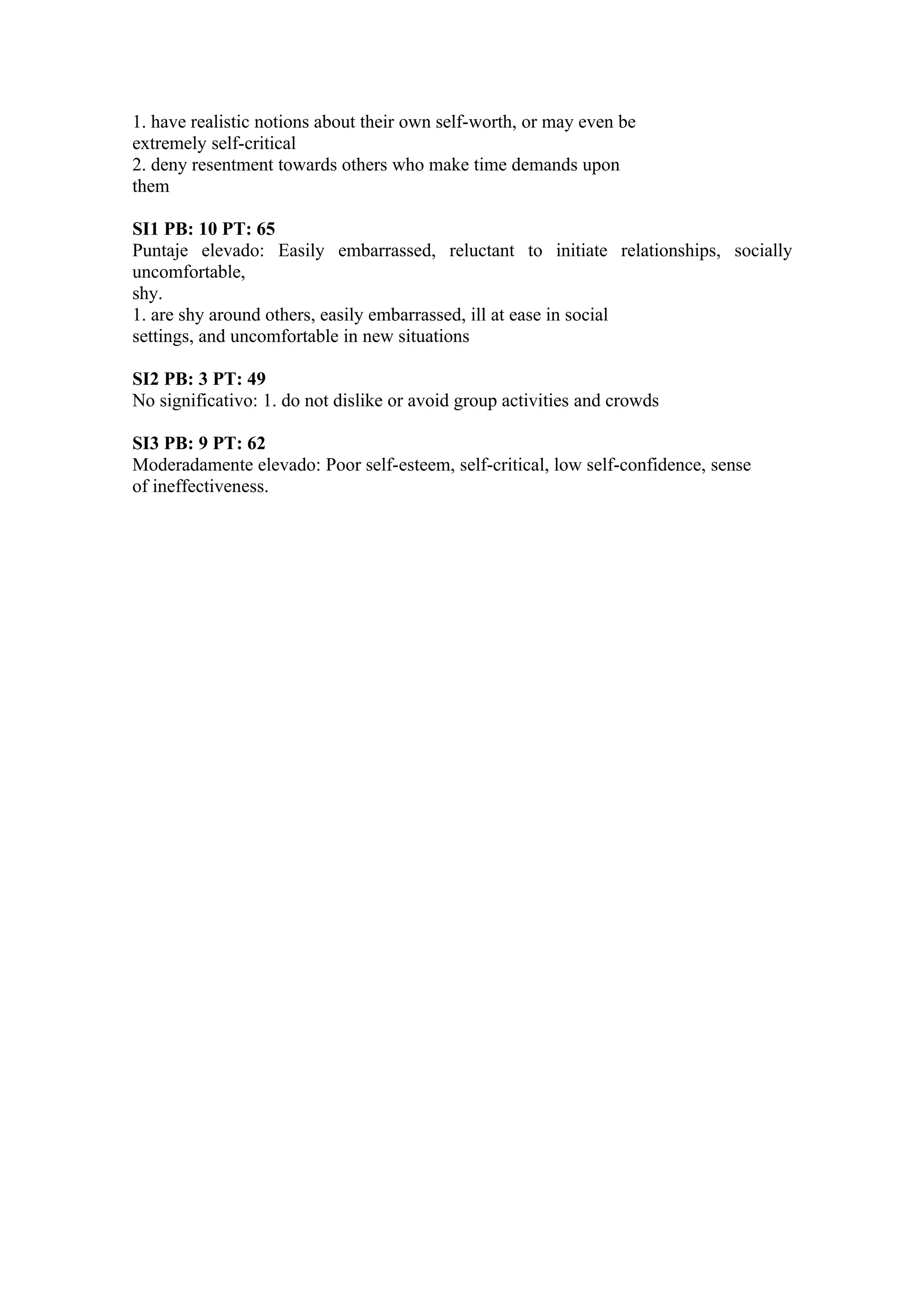 1. have realistic notions about their own self-worth, or may even be
extremely self-critical
2. deny resentment towards others who make time demands upon
them

SI1 PB: 10 PT: 65
Puntaje elevado: Easily embarrassed, reluctant to initiate relationships, socially
uncomfortable,
shy.
1. are shy around others, easily embarrassed, ill at ease in social
settings, and uncomfortable in new situations

SI2 PB: 3 PT: 49
No significativo: 1. do not dislike or avoid group activities and crowds

SI3 PB: 9 PT: 62
Moderadamente elevado: Poor self-esteem, self-critical, low self-confidence, sense
of ineffectiveness.
 