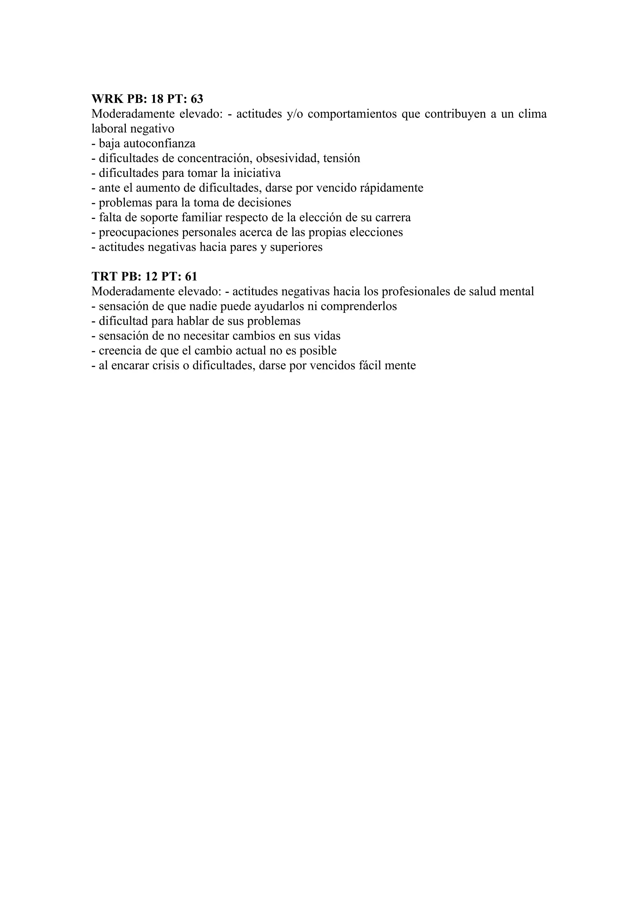 WRK PB: 18 PT: 63
Moderadamente elevado: - actitudes y/o comportamientos que contribuyen a un clima
laboral negativo
- baja autoconfianza
- dificultades de concentración, obsesividad, tensión
- dificultades para tomar la iniciativa
- ante el aumento de dificultades, darse por vencido rápidamente
- problemas para la toma de decisiones
- falta de soporte familiar respecto de la elección de su carrera
- preocupaciones personales acerca de las propias elecciones
- actitudes negativas hacia pares y superiores

TRT PB: 12 PT: 61
Moderadamente elevado: - actitudes negativas hacia los profesionales de salud mental
- sensación de que nadie puede ayudarlos ni comprenderlos
- dificultad para hablar de sus problemas
- sensación de no necesitar cambios en sus vidas
- creencia de que el cambio actual no es posible
- al encarar crisis o dificultades, darse por vencidos fácil mente
 