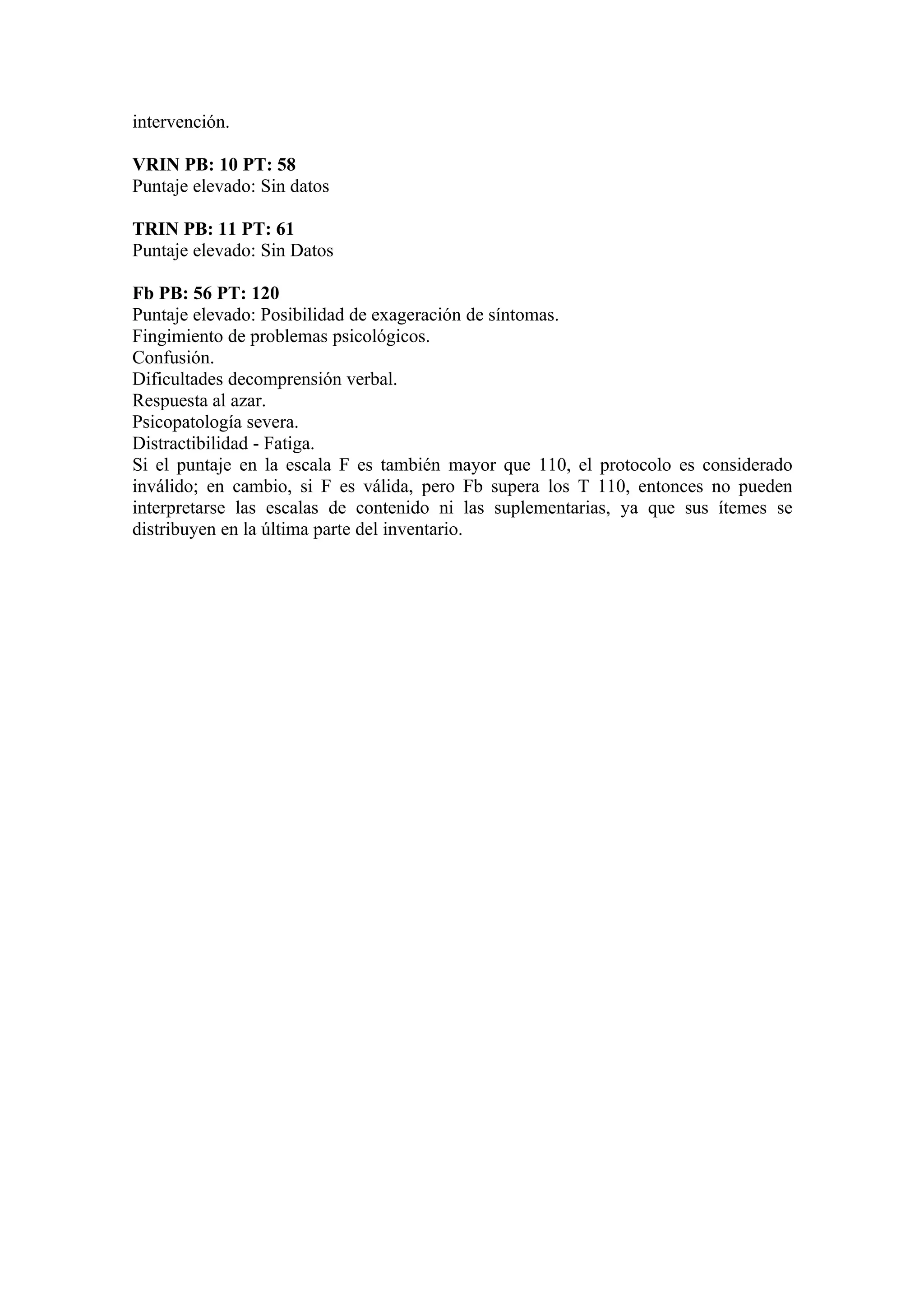 intervención.

VRIN PB: 10 PT: 58
Puntaje elevado: Sin datos

TRIN PB: 11 PT: 61
Puntaje elevado: Sin Datos

Fb PB: 56 PT: 120
Puntaje elevado: Posibilidad de exageración de síntomas.
Fingimiento de problemas psicológicos.
Confusión.
Dificultades decomprensión verbal.
Respuesta al azar.
Psicopatología severa.
Distractibilidad - Fatiga.
Si el puntaje en la escala F es también mayor que 110, el protocolo es considerado
inválido; en cambio, si F es válida, pero Fb supera los T 110, entonces no pueden
interpretarse las escalas de contenido ni las suplementarias, ya que sus ítemes se
distribuyen en la última parte del inventario.
 