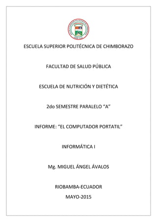 ESCUELA SUPERIOR POLITÉCNICA DE CHIMBORAZO
FACULTAD DE SALUD PÚBLICA
ESCUELA DE NUTRICIÓN Y DIETÉTICA
2do SEMESTRE PARALELO “A”
INFORME: “EL COMPUTADOR PORTATIL”
INFORMÁTICA I
Mg. MIGUEL ÁNGEL ÁVALOS
RIOBAMBA-ECUADOR
MAYO-2015
 