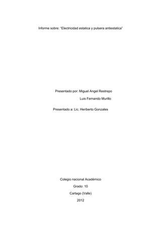 Informe sobre: “Electricidad estatica y pulsera antiestatica”




            Presentado por: Miguel Angel Restrepo

                             Luis Fernando Murillo


          Presentado a: Lic. Heriberto Gonzales




               Colegio nacional Académico

                         Grado: 10

                      Cartago (Valle)

                           2012
 