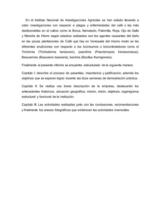 En el Instituto Nacional de Investigaciones Agrícolas se han estado llevando a
cabo investigaciones con respecto a plagas y enfermedades del café o las más
desfavorables en el cultivo como la Broca, Nematodo, Palomilla, Roya, Ojo de Gallo
y Mancha de Hierro según estudios realizados son los agentes causantes del daño
en las pocas plantaciones de Café que hay en Venezuela del mismo modo se las
diferentes erudiciones con respecto a los bioinsumos o biocontroladores como el
Trichoinia (Trichoderma harzianum), paecilinia (Paecilomyces fumasoroseus),
Beauverinia (Beauveria bassiana), bactinia (Bacillus thuringiensis).
Finalmente el presente informe se encuentra estructurado de la siguiente manera
Capítulo I: describe el proceso de pasantías, importancia y justificación, además los
objetivos que se esperan lograr durante las doce semanas de demostración práctica.
Capitulo II: Se realiza una breve descripción de la empresa, destacando los
antecedentes históricos, ubicación geográfica, misión, visión, objetivos, organigrama
estructural y funcional de la institución.
Capitulo III: Las actividades realizadas junto con las conclusiones, recomendaciones
y finalmente los anexos fotográficos que evidencian las actividades vivenciales.
 