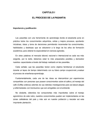 CAPITULO I
EL PROCESO DE LA PASANTIA
Importancia y justificación
Las pasantías son una herramienta de aprendizaje donde el estudiante pone en
práctica todos los conocimientos adquiridos, entiza y mejora procesos, aportando
iniciativas, ideas y toma de decisiones permitiendo incrementar los conocimientos,
habilidades y destrezas que se obtuvieron a lo largo de los años de formación
académica, para obtener la especialidad en ciencias agrícolas.
En otras palabras el mercado laboral, nacional e internacional es cada vez más
exigente, por lo tanto, debemos estar lo más preparados posibles y demostrar
nuestras capacidades a través del trabajo realizado en las pasantías.
Cabe señalar, que las pasantías tienen como objetivo familiarizar al estudiante
durante un lapso de tiempo determinado con su futuro campo ocupacional y evaluar
el proceso de enseñanza-aprendizaje.
Fundamentalmente, cada una de las ideas se intercambian por experiencias
compartidas con personas que poseen conocimientos sobre el cultivo y el manejo del
café (Coffea arábica) además de sus debidas investigaciones para así atacar plagas
y enfermedades con bioinsumos que son amigables con el ambiente
No obstante, obtenidos los componentes más importantes sobre el manejo
agronómico de este rubro, nuestros conocimientos pueden ser implementados en las
zonas cafetaleras del país y más aún en nuestra población y rescatar así esta
importante plantación.
 