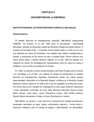CAPITULO II
DESCRIPCIÓN DE LA EMPRESA
INSTITUTO NACIONAL DE INVESTIGACIONES AGRICOLA (INIA Mérida).
Reseña histórica
El Instituto Nacional de Investigaciones Agrícolas, INIA-Mérida antiguamente
FONAIAP, fue fundado en el año 1959 como la sub-estación experimental
Mucuchíes, ubicada en Mucuchíes capital del Municipio Rangel del Estado Mérida a
8 grados 46`de latitud norte y 70 grados 54`de longitud oeste y a 3100 m.s.n.m. con
una extensión de nueve (9) hectáreas. Fue fundada para realizar investigaciones y
atender a productores en los rubros de papa y cereales (trigo Triticum sativum Lam,
avena Avena sativa y cebada Hordeum vulgare). En el año 1992 fue elevada a la
categoría de Centro de Investigaciones Agropecuarias, para los rubros en papas y
hortalizas y como centro de excelencia en truchas.
En 1999, es adscrita al recién creado Ministerio del Poder Popular para la Ciencia
y la Tecnología y en el 2001, por políticas de estado es transformado en Instituto
Nacional de Investigaciones Agrícolas. Actualmente cuenta con cuatro campos
experimentales: Mucuchíes en el Municipio Rangel, La Mucuy en el Municipio Santos
Marquina, Fabricio Ojeda en El Valle y San Juan de Lagunillas en el Municipio Sucre.
Así mismo tiene como mandato de investigación el rubro papa (Solanum tuberosum)
y otras solanáceas, horticultura de pisos altos (Brasicas oleraceas, Daucus carota,
Allium sativum, entre otros), cacao (Theobroma cacao), café (Coffea arabica),
Estevia (Stevia rebaudiana), frutales y trucha (Oncorhynchus mykiss).
INIA Mérida, es pionero a nivel nacional en producción de semillas pre-básicas y
variedades nacionales en papa, huevos embrionados, alevines y trucha ración y,
productos biológicos para el manejo de plagas y enfermedades. Ha desarrollado,
 
