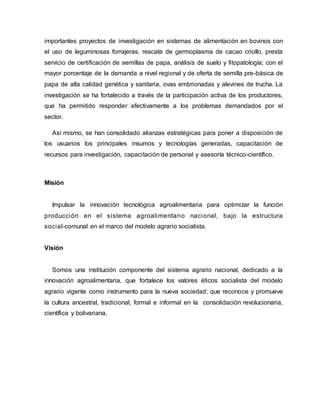 importantes proyectos de investigación en sistemas de alimentación en bovinos con
el uso de leguminosas forrajeras, rescate de germoplasma de cacao criollo, presta
servicio de certificación de semillas de papa, análisis de suelo y fitopatología; con el
mayor porcentaje de la demanda a nivel regional y de oferta de semilla pre-básica de
papa de alta calidad genética y sanitaria, ovas embrionadas y alevines de trucha. La
investigación se ha fortalecido a través de la participación activa de los productores,
que ha permitido responder efectivamente a los problemas demandados por el
sector.
Así mismo, se han consolidado alianzas estratégicas para poner a disposición de
los usuarios los principales insumos y tecnologías generadas, capacitación de
recursos para investigación, capacitación de personal y asesoría técnico-científico.
Misión
Impulsar la innovación tecnológica agroalimentaria para optimizar la función
producción en el sistema agroalimentario nacional, bajo la estructura
social-comunal en el marco del modelo agrario socialista.
Visión
Somos una institución componente del sistema agrario nacional, dedicado a la
innovación agroalimentaria, que fortalece los valores éticos socialista del modelo
agrario vigente como instrumento para la nueva sociedad; que reconoce y promueve
la cultura ancestral, tradicional, formal e informal en la consolidación revolucionaria,
científica y bolivariana.
 