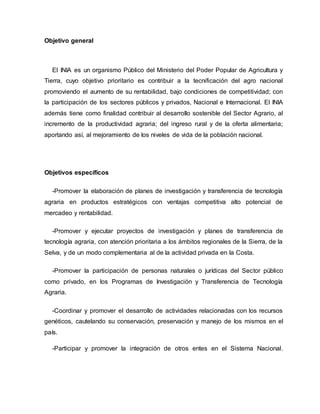 Objetivo general
El INIA es un organismo Público del Ministerio del Poder Popular de Agricultura y
Tierra, cuyo objetivo prioritario es contribuir a la tecnificación del agro nacional
promoviendo el aumento de su rentabilidad, bajo condiciones de competitividad; con
la participación de los sectores públicos y privados, Nacional e Internacional. El INIA
además tiene como finalidad contribuir al desarrollo sostenible del Sector Agrario, al
incremento de la productividad agraria; del ingreso rural y de la oferta alimentaria;
aportando así, al mejoramiento de los niveles de vida de la población nacional.
Objetivos específicos
-Promover la elaboración de planes de investigación y transferencia de tecnología
agraria en productos estratégicos con ventajas competitiva alto potencial de
mercadeo y rentabilidad.
-Promover y ejecutar proyectos de investigación y planes de transferencia de
tecnología agraria, con atención prioritaria a los ámbitos regionales de la Sierra, de la
Selva, y de un modo complementaria al de la actividad privada en la Costa.
-Promover la participación de personas naturales o jurídicas del Sector público
como privado, en los Programas de Investigación y Transferencia de Tecnología
Agraria.
-Coordinar y promover el desarrollo de actividades relacionadas con los recursos
genéticos, cautelando su conservación, preservación y manejo de los mismos en el
país.
-Participar y promover la integración de otros entes en el Sistema Nacional.
 