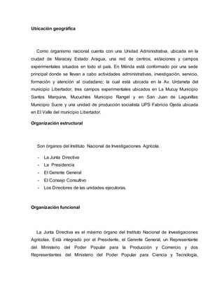 Ubicación geográfica
Como organismo nacional cuenta con una Unidad Administrativa, ubicada en la
ciudad de Maracay Estado Aragua, una red de centros, estaciones y campos
experimentales situados en todo el país. En Mérida está conformado por una sede
principal donde se llevan a cabo actividades administrativas, investigación, servicio,
formación y atención al ciudadano; la cual está ubicada en la Av. Urdaneta del
municipio Libertador, tres campos experimentales ubicados en La Mucuy Municipio
Santos Marquina, Mucuchíes Municipio Rangel y en San Juan de Lagunillas
Municipio Sucre y una unidad de producción socialista UPS Fabricio Ojeda ubicada
en El Valle del municipio Libertador.
Organización estructural
Son órganos del Instituto Nacional de Investigaciones Agrícola.
- La Junta Directiva
- La Presidencia
- El Gerente General
- El Consejo Consultivo
- Los Directores de las unidades ejecutoras.
Organización funcional
La Junta Directiva es el máximo órgano del Instituto Nacional de Investigaciones
Agrícolas. Está integrado por el Presidente, el Gerente General, un Representante
del Ministerio del Poder Popular para la Producción y Comercio y dos
Representantes del Ministerio del Poder Popular para Ciencia y Tecnología,
 