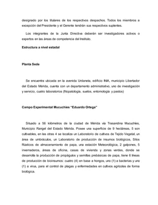 designado por los titulares de los respectivos despachos. Todos los miembros a
excepción del Presidente y el Gerente tendrán sus respectivos suplentes.
Los integrantes de la Junta Directiva deberán ser investigadores activos o
expertos en las áreas de competencia del Instituto.
Estructura a nivel estadal
Planta Sede
Se encuentra ubicada en la avenida Urdaneta, edificio INIA, municipio Libertador
del Estado Mérida, cuenta con un departamento administrativo, uno de investigación
y servicio, cuatro laboratorios (fitopatología, suelos, entomología y pastos)
Campo Experimental Mucuchíes “Eduardo Ortega”
Situado a 56 kilómetros de la ciudad de Mérida vía Trasandina Mucuchíes,
Municipio Rangel del Estado Mérida. Posee una superficie de 9 hectáreas, 5 son
cultivables, en las otras 4 se localiza un Laboratorio de cultivos de Tejido Vegetal, un
área de umbráculos, un Laboratorio de producción de insumos biológicos, Silos
Rústicos de almacenamiento de papa, una estación Meteorológica, 2 galpones, 5
invernaderos, áreas de oficina, casas de vivienda y zonas verdes, donde se
desarrolla la producción de propágulos y semillas prebásicas de papa, tiene 6 líneas
de producción de bioinsumos: cuatro (4) en base a hongos, uno (1) a bacterias y uno
(1) a virus, para el control de plagas y enfermedades en cultivos agrícolas de forma
biológica.
 