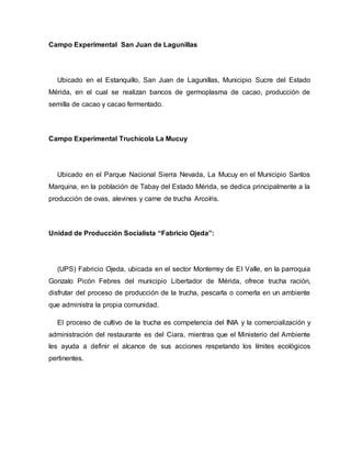 Campo Experimental San Juan de Lagunillas
Ubicado en el Estanquillo, San Juan de Lagunillas, Municipio Sucre del Estado
Mérida, en el cual se realizan bancos de germoplasma de cacao, producción de
semilla de cacao y cacao fermentado.
Campo Experimental Truchícola La Mucuy
Ubicado en el Parque Nacional Sierra Nevada, La Mucuy en el Municipio Santos
Marquina, en la población de Tabay del Estado Mérida, se dedica principalmente a la
producción de ovas, alevines y carne de trucha Arcoíris.
Unidad de Producción Socialista “Fabricio Ojeda”:
(UPS) Fabricio Ojeda, ubicada en el sector Monterrey de El Valle, en la parroquia
Gonzalo Picón Febres del municipio Libertador de Mérida, ofrece trucha ración,
disfrutar del proceso de producción de la trucha, pescarla o comerla en un ambiente
que administra la propia comunidad.
El proceso de cultivo de la trucha es competencia del INIA y la comercialización y
administración del restaurante es del Ciara, mientras que el Ministerio del Ambiente
les ayuda a definir el alcance de sus acciones respetando los límites ecológicos
pertinentes.
 