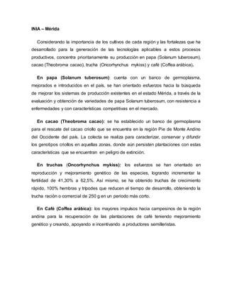 INIA – Mérida
Considerando la importancia de los cultivos de cada región y las fortalezas que ha
desarrollado para la generación de las tecnologías aplicables a estos procesos
productivos, concentra prioritariamente su producción en papa (Solanum tuberosum),
cacao (Theobroma cacao), trucha (Oncorhynchus mykiss) y café (Coffea arábica).
En papa (Solanum tuberosum): cuenta con un banco de germoplasma,
mejorados e introducidos en el país, se han orientado esfuerzos hacia la búsqueda
de mejorar los sistemas de producción existentes en el estado Mérida, a través de la
evaluación y obtención de variedades de papa Solanum tuberosum, con resistencia a
enfermedades y con características competitivas en el mercado.
En cacao (Theobroma cacao): se ha establecido un banco de germoplasma
para el rescate del cacao criollo que se encuentra en la región Pie de Monte Andino
del Occidente del país. La colecta se realiza para caracterizar, conservar y difundir
los genotipos criollos en aquellas zonas, donde aún persisten plantaciones con estas
características que se encuentran en peligro de extinción.
En truchas (Oncorhynchus mykiss): los esfuerzos se han orientado en
reproducción y mejoramiento genético de las especies, logrando incrementar la
fertilidad de 41,30% a 62,5%. Así mismo, se ha obtenido truchas de crecimiento
rápido, 100% hembras y trípodes que reducen el tiempo de desarrollo, obteniendo la
trucha ración o comercial de 250 g en un periodo más corto.
En Café (Coffea arábica): los mayores impulsos hacia campesinos de la región
andina para la recuperación de las plantaciones de café teniendo mejoramiento
genético y creando, apoyando e incentivando a productores semilleristas.
 