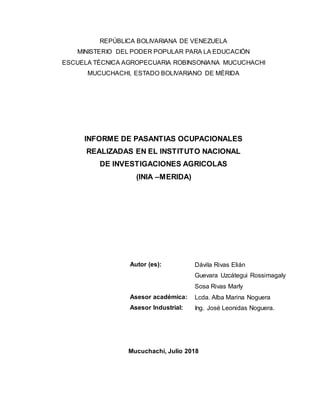REPÚBLICA BOLIVARIANA DE VENEZUELA
MINISTERIO DEL PODER POPULAR PARA LA EDUCACIÓN
ESCUELA TÉCNICA AGROPECUARIA ROBINSONIANA MUCUCHACHI
MUCUCHACHI, ESTADO BOLIVARIANO DE MÉRIDA
INFORME DE PASANTIAS OCUPACIONALES
REALIZADAS EN EL INSTITUTO NACIONAL
DE INVESTIGACIONES AGRICOLAS
(INIA –MERIDA)
Autor (es): Dávila Rivas Elián
Guevara Uzcátegui Rossimagaly
Sosa Rivas Marly
Asesor académica: Lcda. Alba Marina Noguera
Asesor Industrial: Ing. José Leonidas Noguera.
Mucuchachí, Julio 2018
 