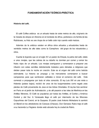 FUNDAMENTACIÓN TEÓRICO-PRÁCTICA
Historia del café.
El café Coffea arábica es un arbusto hasta de siete metros de alto, originario de
la meseta de etiopia en Abisinia en el nordeste de áfrica, pertenece a la familia de las
Rubiáceas, su fruto es una drupa de un bello color rojo cuando está madura.
Además de la arábica existen en áfrica otros arbustos y arbustoides hasta de
veintidós metros de alto tales como la Canephora del grupo de los robustoides y
otros.
Cuenta la leyenda que en el siglo XV un pastor de Etiopía, la patria del café, relato
a unos monjes, que las cabras de su rebaño no dormían por comer y rumiar los
frutos rojos de un arbusto. Los monjes averiguaron y comenzaron a preparar una
infusión con estas semillas debidamente tostadas para dárselas a religiosos que
debían pasar toda la noche en oración. Este es el origen del café como bebida
estimulante. La historia se propago y los mercaderes comenzaron a buscar
campesinos para que sembraran cafetales e iniciar el comercio del café. Este
comenzó a propagarse por todo el orbe conocido. El rey Luis XIV en una visita a
Holanda (países bajos), recibió de unos de los burgomaestres como regalo unas
plantas de Café proveniente de Java en las Indias Orientales. El rey las hizo sembrar
en Paris en el jardín de Aclimatación, y de allí pasaron a las islas de Martinica en las
Antillas Menores. El Café se popularizo por todas las Antillas, el Caribe y América
Central y del Sur. A Venezuela llego el café por intermedio de las Misiones
Capuchinas del Caroní, en la Guayana. El padre José Antonio Mohedano lo sembró
en Blandí en los alrededores de Caracas (Chacao). Don Gervasio Rubio trajo el café
a su hacienda La Yegüera donde está ubicada hoy la ciudad de Rubio.
 