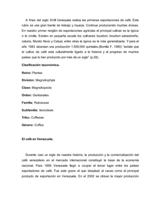 A fines del siglo XVIII Venezuela realiza las primeras exportaciones de café. Este
rubro es una gran fuente de trabajo y riqueza. Continua produciendo muchas divisas.
En nuestro primer renglón de exportaciones agrícolas el principal cultivar es la typica
o la criolla. Existen en pequeña escala los cultivares bourbon, bourbon salvadoreño,
caturra, Mundo Novo y Catuaí, entre otras la typica es la más generalizada. Y para el
año 1983 alcanzan una producción 1.500.000 quintales.(Bonilla F. 1985) “señalo que
el cultivo de café esta culturalmente ligado a la historia y al progreso de muchos
países que lo han producido por más de un siglo” (p.28).
Clasificación taxonómica.
Reino: Plantae
División: Magnoliophyta
Clase: Magnoliopsida
Orden: Gentianales
Familia: Rubiaceae
Subfamilia: Ixoroideae
Tribu: Coffeeae
Género: Coffea
El café en Venezuela.
Durante casi un siglo de nuestra historia, la producción y la comercialización del
café venezolano en el mercado internacional constituyó la base de la economía
nacional. Para 1895 Venezuela llegó a ocupar el tercer lugar entre los países
exportadores de café. Fue este grano el que desplazó al cacao como el principal
producto de exportación en Venezuela. En el 2002 se obtuvo la mayor producción
 