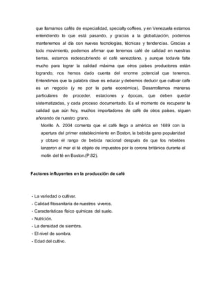 que llamamos cafés de especialidad, specialty coffees, y en Venezuela estamos
entendiendo lo que está pasando, y gracias a la globalización, podemos
mantenernos al día con nuevas tecnologías, técnicas y tendencias. Gracias a
todo movimiento, podemos afirmar que tenemos café de calidad en nuestras
tierras, estamos redescubriendo el café venezolano, y aunque todavía falte
mucho para lograr la calidad máxima que otros países productores están
logrando, nos hemos dado cuenta del enorme potencial que tenemos.
Entendimos que la palabra clave es educar y debemos deducir que cultivar café
es un negocio (y no por la parte económica). Desarrollamos maneras
particulares de proceder, estaciones y épocas, que deben quedar
sistematizadas, y cada proceso documentado. Es el momento de recuperar la
calidad que aún hoy, muchos importadores de café de otros países, siguen
añorando de nuestro grano.
Morillo A. 2004 comenta que el café llego a américa en 1689 con la
apertura del primer establecimiento en Boston, la bebida gano popularidad
y obtuvo el rango de bebida nacional después de que los rebeldes
lanzaron al mar el té objeto de impuestos por la corona británica durante el
motín del té en Boston.(P.82).
Factores influyentes en la producción de café
- La variedad o cultivar.
- Calidad fitosanitaria de nuestros viveros.
- Características físico químicas del suelo.
- Nutrición.
- La densidad de siembra.
- El nivel de sombra.
- Edad del cultivo.
 