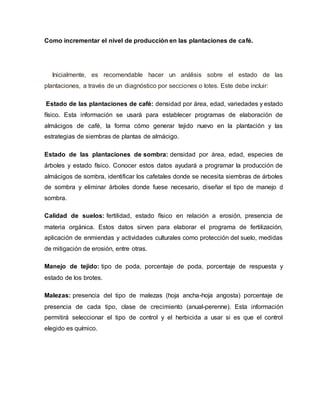 Como incrementar el nivel de producción en las plantaciones de café.
Inicialmente, es recomendable hacer un análisis sobre el estado de las
plantaciones, a través de un diagnóstico por secciones o lotes. Este debe incluir:
Estado de las plantaciones de café: densidad por área, edad, variedades y estado
físico. Esta información se usará para establecer programas de elaboración de
almácigos de café, la forma cómo generar tejido nuevo en la plantación y las
estrategias de siembras de plantas de almácigo.
Estado de las plantaciones de sombra: densidad por área, edad, especies de
árboles y estado físico. Conocer estos datos ayudará a programar la producción de
almácigos de sombra, identificar los cafetales donde se necesita siembras de árboles
de sombra y eliminar árboles donde fuese necesario, diseñar el tipo de manejo d
sombra.
Calidad de suelos: fertilidad, estado físico en relación a erosión, presencia de
materia orgánica. Estos datos sirven para elaborar el programa de fertilización,
aplicación de enmiendas y actividades culturales como protección del suelo, medidas
de mitigación de erosión, entre otras.
Manejo de tejido: tipo de poda, porcentaje de poda, porcentaje de respuesta y
estado de los brotes.
Malezas: presencia del tipo de malezas (hoja ancha-hoja angosta) porcentaje de
presencia de cada tipo, clase de crecimiento (anual-perenne). Esta información
permitirá seleccionar el tipo de control y el herbicida a usar si es que el control
elegido es químico.
 