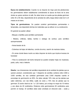 Época de establecimiento: Cuando no se dispone de riego para las plantaciones
los germinadores deben establecerse considerando la época de lluvia de la zona
donde se quiere sembrar el café. Se debe tomar en cuenta que las plantas germinan
entre 45 a 60 días, dependiendo de la variedad de café y luego deben estar de 4 a 6
meses en el vivero.
Tipos de germinadores: Se pueden construir germinadores permanentes o
temporales, eso dependerá del tipo de materiales que se utilicen en su construcción.
En general se pueden utilizar:
- Bloques o ladrillos para semillero permanente
- Madera, orillones, tablas, bambú o vástago de cambur, para semillero
semipermanente
- Arena lavada de río
- Cobertura de hojas de helechos, concha de arroz, aserrín de maderas dulces.
- En zonas donde llueva mucho se debe disponer de techo que impida el exceso de
humedad
- Para la construcción del techo temporal se pueden emplear hojas de musáceas,
pasto, caña, maíz o helecho
Diseño: Las dimensiones del semillero dependerán de la cantidad de plantas que se
quieran producir, considerando que 1 kilogramo de semillas contiene entre 2.500 a
3.000 semillas, de esa cantidad germinarán unas 2.000 chapolas cuando el
porcentaje de germinación es 90%. Se debe calcular 10% más por las plantas que
salen deformes, con raíz bífida, cuello de cisne y 10% más de plantas que no
germinan. El ancho ideal es de 1 a 1,20 metros, por un largo no mayor de 15 metros
y una altura de 20 centímetros. Distancia entre germinadores 60 centímetros para
permitir el manejo. El semillero debe estar orientado en dirección este – oeste y
 