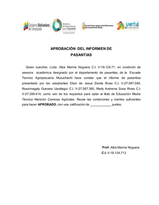 APROBACIÓN DEL INFORMEN DE
PASANTIAS
Quien suscribe, Lcda. Alba Marina Noguera C.I. V-18.124.71, en condición de
asesora académica designado por el departamento de pasantías, de la Escuela
Tecnica Agropecuaria Mucuchachí hace constar que el informe de pasantias
presentado por los estudiantes Elian de Jesus Davila Rivas C.I. V-27.587.049,
Rossimagaly Guevara Uzcátegui C.I. V-27.587.380, Marly Andreina Sosa Rivas C.I.
V-27.399.414, como uno de los requisitos para optar al título de Educación Media
Técnica Mención Ciencias Agrícolas. Reune las condiciones y meritos suficientes
para hacer APROBADO, con una calificación de ____________ puntos.
Prof: Alba Marina Noguera
C.I. V-18.124.713
 