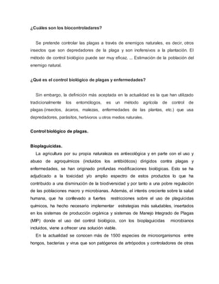 ¿Cuáles son los biocontroladares?
Se pretende controlar las plagas a través de enemigos naturales, es decir, otros
insectos que son depredadores de la plaga y son inofensivos a la plantación. El
método de control biológico puede ser muy eficaz. ... Estimación de la población del
enemigo natural.
¿Qué es el control biológico de plagas y enfermedades?
Sin embargo, la definición más aceptada en la actualidad es la que han utilizado
tradicionalmente los entomólogos, es un método agrícola de control de
plagas (insectos, ácaros, malezas, enfermedades de las plantas, etc.) que usa
depredadores, parásitos, herbívoros u otros medios naturales.
Control biológico de plagas.
Bioplaguicidas.
La agricultura por su propia naturaleza es antiecológica y en parte con el uso y
abuso de agroquímicos (incluidos los antibióticos) dirigidos contra plagas y
enfermedades, se han originado profundas modificaciones biológicas. Esto se ha
adjudicado a la toxicidad y/o amplio espectro de estos productos lo que ha
contribuido a una disminución de la biodiversidad y por tanto a una pobre regulación
de las poblaciones macro y microbianas. Además, el interés creciente sobre la salud
humana, que ha conllevado a fuertes restricciones sobre el uso de plaguicidas
químicos, ha hecho necesario implementar estrategias más saludables, insertados
en los sistemas de producción orgánica y sistemas de Manejo Integrado de Plagas
(MIP) donde el uso del control biológico, con los bioplaguicidas microbianos
incluidos, viene a ofrecer una solución viable.
En la actualidad se conocen más de 1500 especies de microorganismos entre
hongos, bacterias y virus que son patógenos de artrópodos y controladores de otras
 