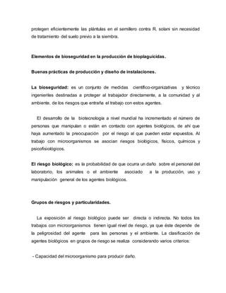 protegen eficientemente las plántulas en el semillero contra R. solani sin necesidad
de tratamiento del suelo previo a la siembra.
Elementos de bioseguridad en la producción de bioplaguicidas.
Buenas prácticas de producción y diseño de instalaciones.
La bioseguridad: es un conjunto de medidas científico-organizativas y técnico
ingenieriles destinadas a proteger al trabajador directamente, a la comunidad y al
ambiente, de los riesgos que entraña el trabajo con estos agentes.
El desarrollo de la biotecnología a nivel mundial ha incrementado el número de
personas que manipulan o están en contacto con agentes biológicos, de ahí que
haya aumentado la preocupación por el riesgo al que pueden estar expuestos. Al
trabajo con microorganismos se asocian riesgos biológicos, físicos, químicos y
psicofisiológicos.
El riesgo biológico: es la probabilidad de que ocurra un daño sobre el personal del
laboratorio, los animales o el ambiente asociado a la producción, uso y
manipulación general de los agentes biológicos.
Grupos de riesgos y particularidades.
La exposición al riesgo biológico puede ser directa o indirecta. No todos los
trabajos con microorganismos tienen igual nivel de riesgo, ya que éste depende de
la peligrosidad del agente para las personas y el ambiente. La clasificación de
agentes biológicos en grupos de riesgo se realiza considerando varios criterios:
- Capacidad del microorganismo para producir daño.
 