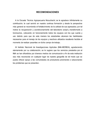 RECOMENDACIONES
A la Escuela Técnica Agropecuaria Mucuchachí, se le agradece infinitamente su
contribución, la cual servirá en nuestra continua formación y desde la perspectiva
más general se recomienda el fortalecimiento de la calidad de sus egresados; por tal
motivo la recuperación y acondicionamiento del laboratorio actual y transformarlo a
bioinsumos, colocando en funcionamiento todos los equipos con los que cuenta y
uso debido para que de esta manera los estudiantes alcancen las habilidades
necesarias para el manejo de los equipos y reactivos utilizados resultando factible al
momento de realizar pasantías en dicho campo de trabajo.
Al Instituto Nacional de Investigaciones Agrícolas (INIA-MERIDA), agradeciendo
eternamente por su colaboración, se le sugiere que los servicios prestados por el
INIA se han difundidos por diversos medios de comunicación a fin de esta institución
sea más reconocida en cualquier lugar de nuestra geografía de tal modo que se
pueda ofrecer apoyo a las comunidades de productores previniendo o solucionando
los problemas que se presenten.
 